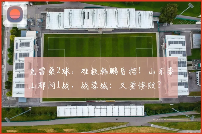 克雷桑2球，难救韩鹏昏招！山东泰山郁闷1战，战蓉城：又要惨败？