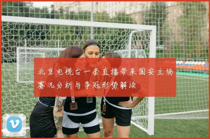 北京电视台一套直播带来国安主场赛况分析与争冠形势解读