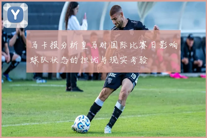 马卡报分析皇马对国际比赛日影响球队状态的担忧与现实考验