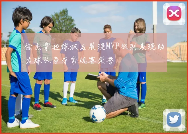 徐杰掌控球权后展现MVP级别表现助力球队争夺常规赛荣誉
