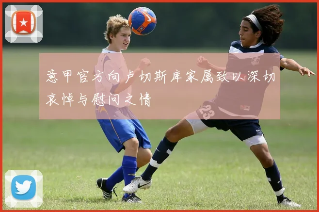 意甲官方向卢切斯库家属致以深切哀悼与慰问之情