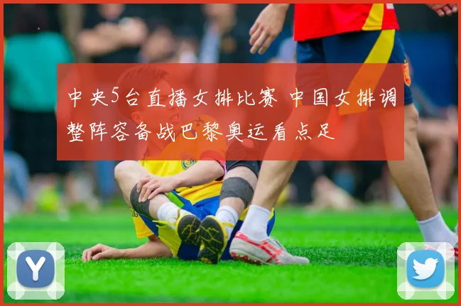 中央5台直播女排比赛 中国女排调整阵容备战巴黎奥运看点足