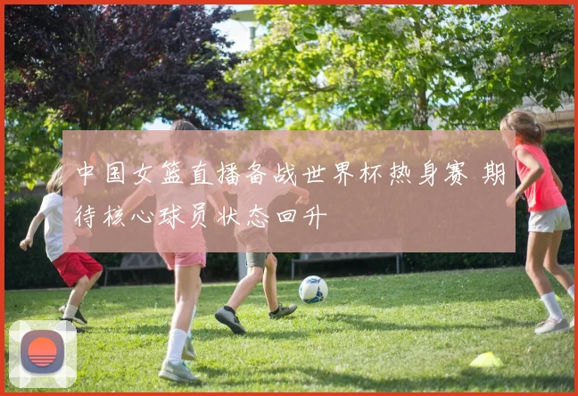 中国女篮直播备战世界杯热身赛 期待核心球员状态回升