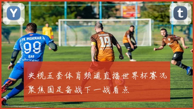 央视五套体育频道直播世界杯赛况聚焦国足备战下一战看点