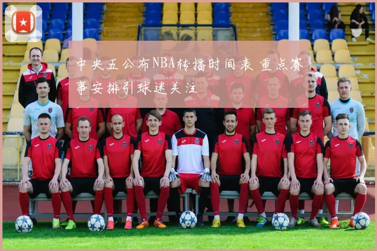 中央五公布NBA转播时间表 重点赛事安排引球迷关注