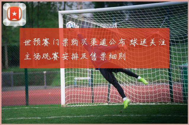 世预赛门票购买渠道公布 球迷关注主场观赛安排及售票细则