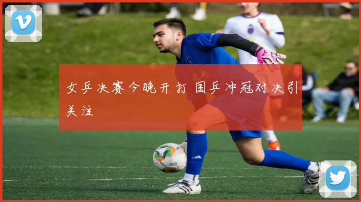 女乒决赛今晚开打 国乒冲冠对决引关注