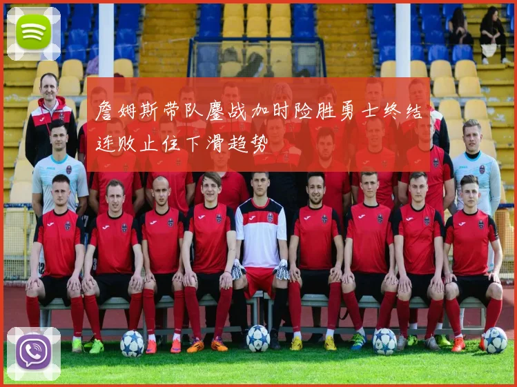 詹姆斯带队鏖战加时险胜勇士终结连败止住下滑趋势