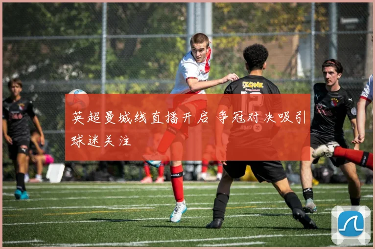 英超曼城线直播开启 争冠对决吸引球迷关注