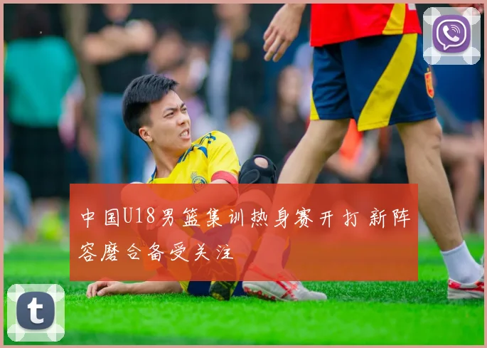 中国U18男篮集训热身赛开打 新阵容磨合备受关注