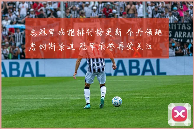 总冠军戒指排行榜更新 乔丹领跑 詹姆斯紧追 冠军荣誉再受关注