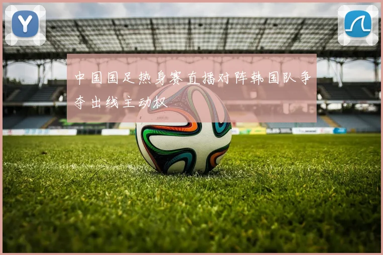 中国国足热身赛直播对阵韩国队争夺出线主动权