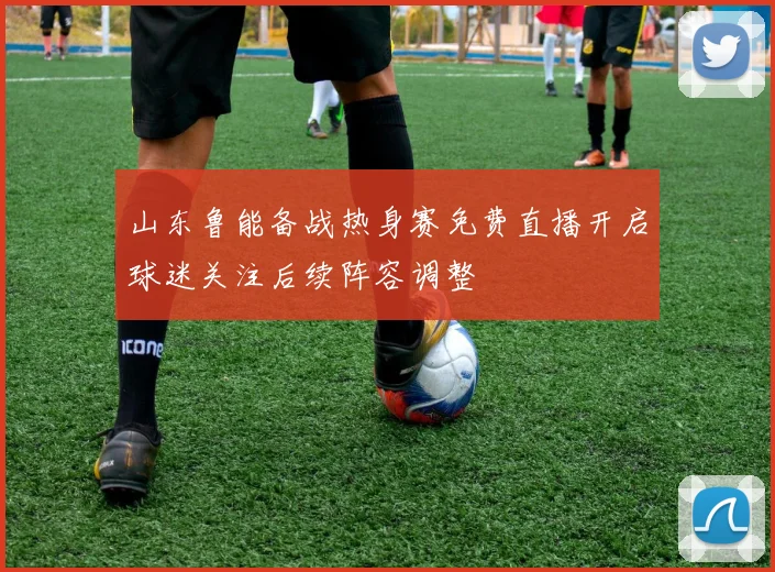 山东鲁能备战热身赛免费直播开启球迷关注后续阵容调整