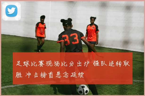 足球比赛现场比分出炉 强队逆转取胜 冲击榜首悬念延续