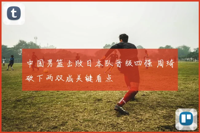 中国男篮击败日本队晋级四强 周琦砍下两双成关键看点