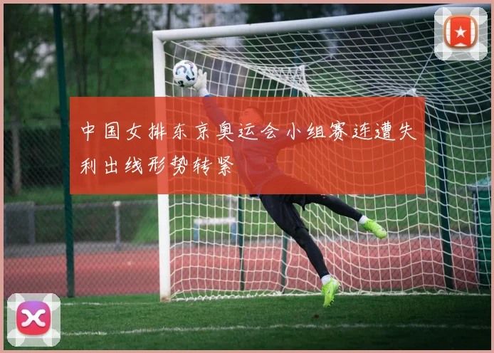 中国女排东京奥运会小组赛连遭失利出线形势转紧