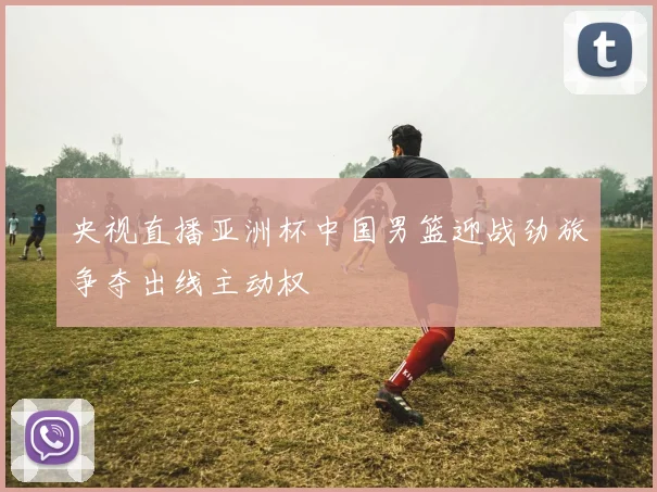 央视直播亚洲杯中国男篮迎战劲旅争夺出线主动权