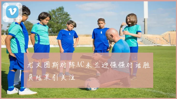 尤文图斯对阵AC米兰迎强强对话胜负结果引关注